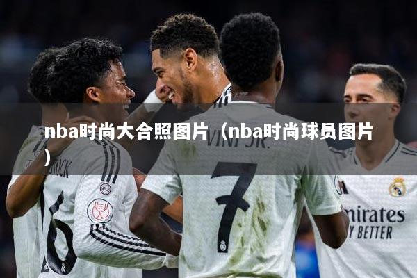 nba时尚大合照图片（nba时尚球员图片）