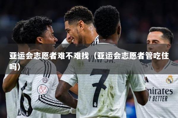 亚运会志愿者难不难找（亚运会志愿者管吃住吗）