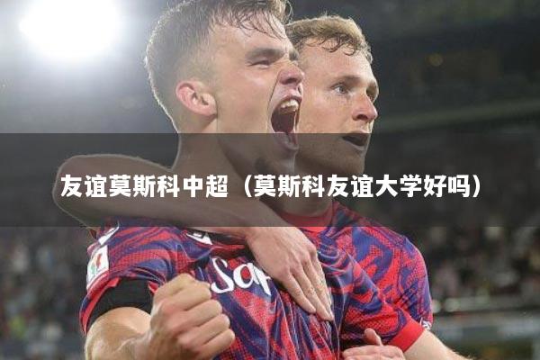 友谊莫斯科中超（莫斯科友谊大学好吗）