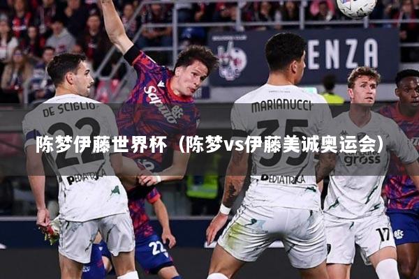 陈梦伊藤世界杯（陈梦vs伊藤美诚奥运会）